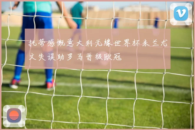 托蒂感慨意大利无缘世界杯米兰尤文失误助罗马晋级欧冠