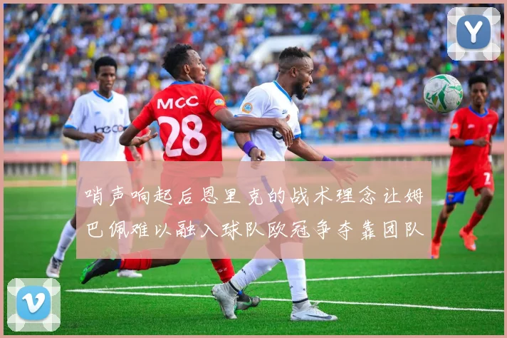 哨声响起后恩里克的战术理念让姆巴佩难以融入球队欧冠争夺靠团队配合与跑动