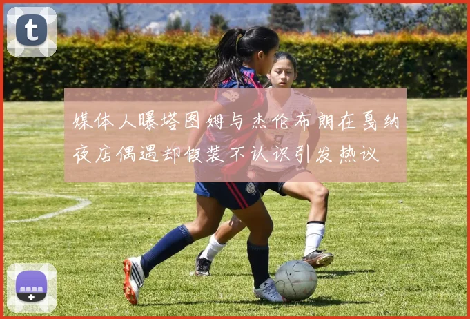 媒体人曝塔图姆与杰伦布朗在戛纳夜店偶遇却假装不认识引发热议