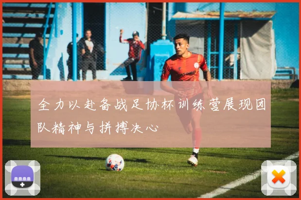 全力以赴备战足协杯训练营展现团队精神与拼搏决心