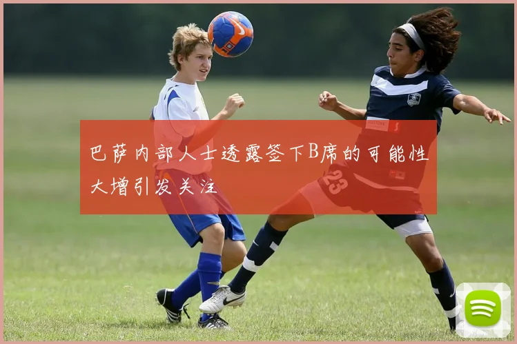 巴萨内部人士透露签下B席的可能性大增引发关注