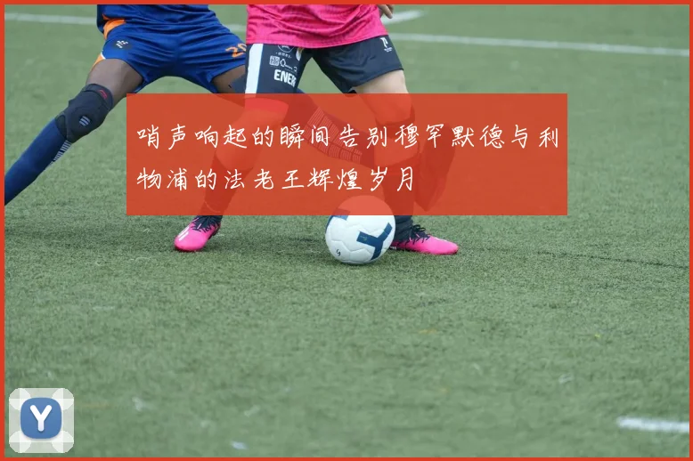 哨声响起的瞬间告别穆罕默德与利物浦的法老王辉煌岁月