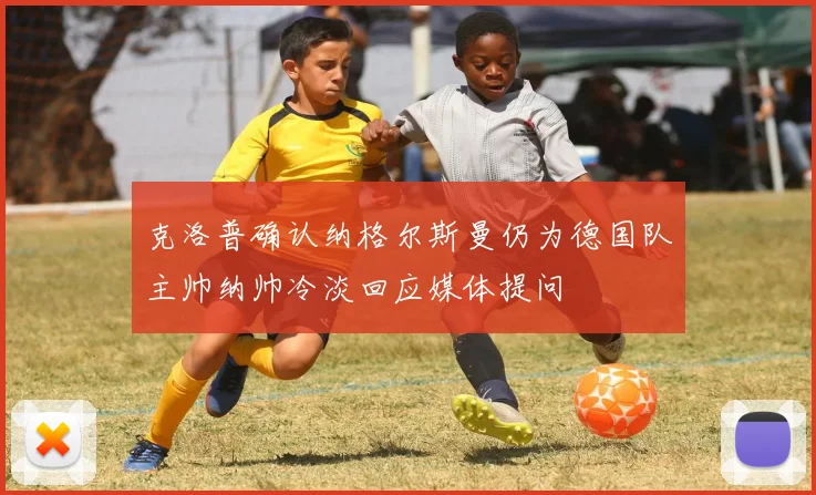 克洛普确认纳格尔斯曼仍为德国队主帅纳帅冷淡回应媒体提问