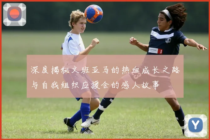 深度揭秘文班亚马的热血成长之路与自我组织应援会的感人故事