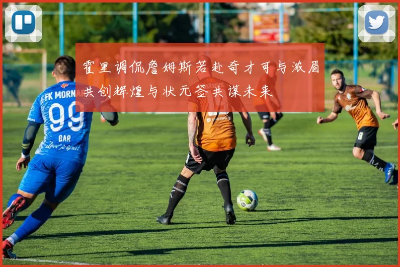 霍里调侃詹姆斯若赴奇才可与浓眉共创辉煌与状元签共谋未来