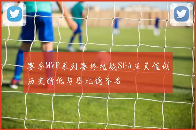 赛季MVP系列赛终结战SGA正负值创历史新低与恩比德齐名