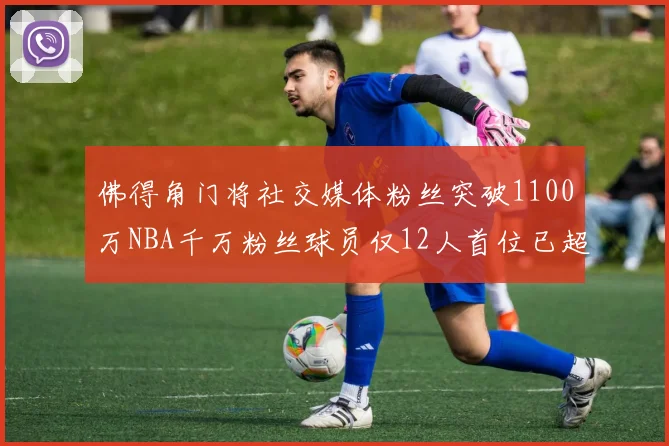 佛得角门将社交媒体粉丝突破1100万NBA千万粉丝球员仅12人首位已超亿