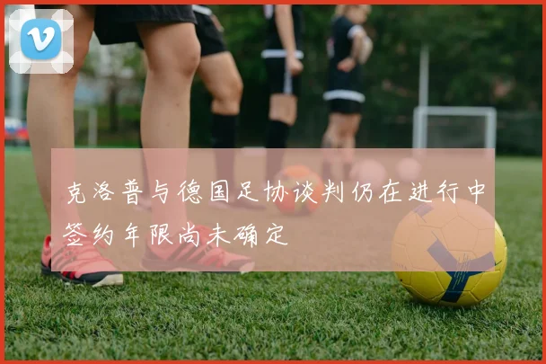 克洛普与德国足协谈判仍在进行中签约年限尚未确定