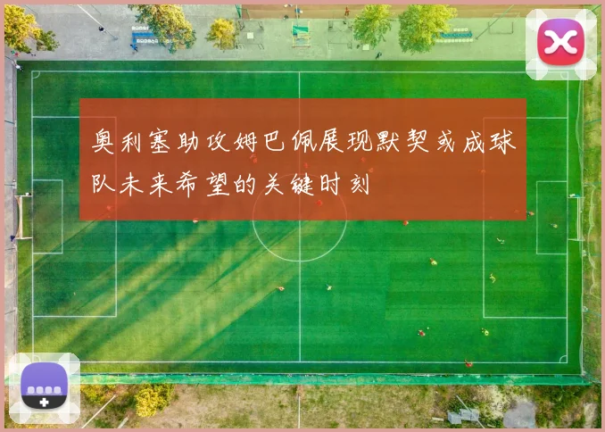 奥利塞助攻姆巴佩展现默契或成球队未来希望的关键时刻