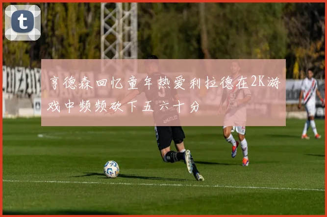 亨德森回忆童年热爱利拉德在2K游戏中频频砍下五六十分