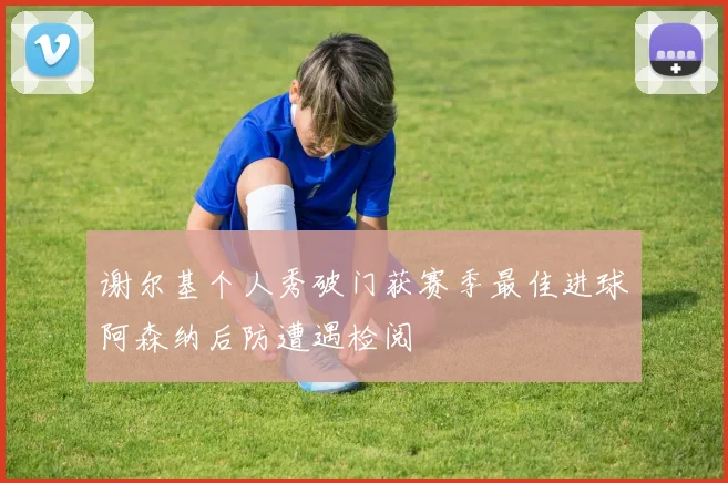 谢尔基个人秀破门获赛季最佳进球阿森纳后防遭遇检阅