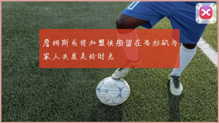 詹姆斯或将加盟快船留在洛杉矶与家人共度美好时光