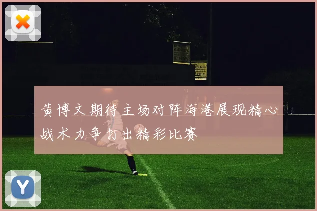 黄博文期待主场对阵海港展现精心战术力争打出精彩比赛