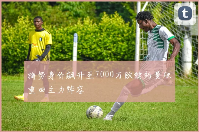 梅努身价飙升至7000万欧续约曼联重回主力阵容