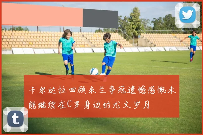 卡尔达拉回顾米兰争冠遗憾感慨未能继续在C罗身边的尤文岁月