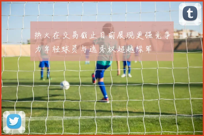 热火在交易截止日前展现更强竞争力年轻球员与选秀权超越绿军